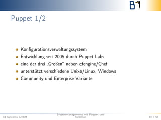 Puppet 1/2 
Konfigurationsverwaltungssystem 
Entwicklung seit 2005 durch Puppet Labs 
eine der drei „Großen“ neben cfengine/Chef 
unterstützt verschiedene Unixe/Linux, Windows 
Community und Enterprise Variante 
B1 Systems GmbH 
Systemmanagement mit Puppet und 
Foreman 34 / 54 
 