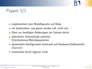 Puppet 2/2 
implementiert eine Modellsprache auf Ruby 
wir beschreiben, was getan werden soll, nicht wie 
führt nur benötigte Änderungen am System durch 
abstrahiert Unterschiede zwischen 
Distributionen/Betriebssystemen 
dynamische Konfiguration basierend auf Hardware/Softwareinfo 
(facter) 
erweiterbar durch eigenen Code 
B1 Systems GmbH 
Systemmanagement mit Puppet und 
Foreman 35 / 54 
 