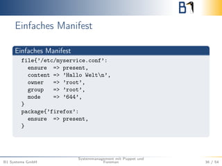 Einfaches Manifest 
Einfaches Manifest 
file{’/etc/myservice.conf’: 
ensure => present, 
content => ’Hallo Weltn’, 
owner => ’root’, 
group => ’root’, 
mode => ’644’, 
} 
package{’firefox’: 
ensure => present, 
} 
B1 Systems GmbH 
Systemmanagement mit Puppet und 
Foreman 36 / 54 
 