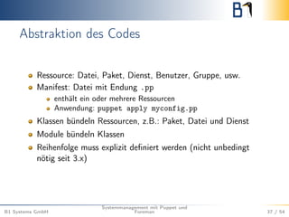 Abstraktion des Codes 
Ressource: Datei, Paket, Dienst, Benutzer, Gruppe, usw. 
Manifest: Datei mit Endung .pp 
enthält ein oder mehrere Ressourcen 
Anwendung: puppet apply myconfig.pp 
Klassen bündeln Ressourcen, z.B.: Paket, Datei und Dienst 
Module bündeln Klassen 
Reihenfolge muss explizit definiert werden (nicht unbedingt 
nötig seit 3.x) 
B1 Systems GmbH 
Systemmanagement mit Puppet und 
Foreman 37 / 54 
 