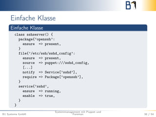 Einfache Klasse 
Einfache Klasse 
class sshserver() { 
package{’openssh’: 
ensure => present, 
} 
file{’/etc/ssh/sshd_config’: 
ensure => present, 
source => puppet:///sshd_config, 
[...] 
notify => Service[’sshd’], 
require => Package[’openssh’], 
} 
service{’sshd’, 
ensure => running, 
enable => true, 
} 
} 
B1 Systems GmbH 
Systemmanagement mit Puppet und 
Foreman 38 / 54 
 