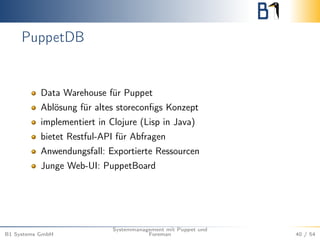PuppetDB 
Data Warehouse für Puppet 
Ablösung für altes storeconfigs Konzept 
implementiert in Clojure (Lisp in Java) 
bietet Restful-API für Abfragen 
Anwendungsfall: Exportierte Ressourcen 
Junge Web-UI: PuppetBoard 
B1 Systems GmbH 
Systemmanagement mit Puppet und 
Foreman 40 / 54 
 
