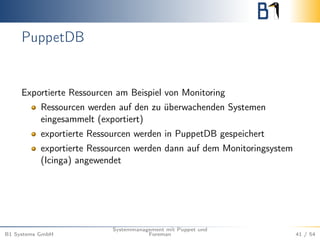 PuppetDB 
Exportierte Ressourcen am Beispiel von Monitoring 
Ressourcen werden auf den zu überwachenden Systemen 
eingesammelt (exportiert) 
exportierte Ressourcen werden in PuppetDB gespeichert 
exportierte Ressourcen werden dann auf dem Monitoringsystem 
(Icinga) angewendet 
B1 Systems GmbH 
Systemmanagement mit Puppet und 
Foreman 41 / 54 
 