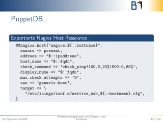 PuppetDB 
Exportierte Nagios Host Ressource 
@@nagios_host{"nagios_${::hostname}": 
ensure => present, 
address => "$::ipaddress", 
host_name => "$::fqdn", 
check_command => ’check_ping!100.0,20%!500.0,60%’, 
display_name => "$::fqdn", 
max_check_attempts => ’3’, 
use => ’generic-host’, 
target =>  
"/etc/icinga/conf.d/service_ssh_${::hostname}.cfg", 
} 
B1 Systems GmbH 
Systemmanagement mit Puppet und 
Foreman 42 / 54 
 