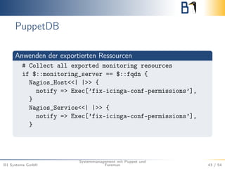 PuppetDB 
Anwenden der exportierten Ressourcen 
# Collect all exported monitoring resources 
if $::monitoring_server == $::fqdn { 
Nagios_Host<<| |>> { 
notify => Exec[’fix-icinga-conf-permissions’], 
} 
Nagios_Service<<| |>> { 
notify => Exec[’fix-icinga-conf-permissions’], 
} 
B1 Systems GmbH 
Systemmanagement mit Puppet und 
Foreman 43 / 54 
 