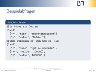 Beispielabfragen 
Beispielabfragen 
Alle Nodes mit Debian 
["and", 
["=", "name", "operatingsystem"], 
["=", "value", "Debian"]] 
Uptime zwischen ca. 28h und ca. 12d 
["and", 
["=", "name", "uptime_seconds"], 
[">=", "value", 100000], 
["<", "value", 1000000]] 
B1 Systems GmbH 
Systemmanagement mit Puppet und 
Foreman 44 / 54 
 