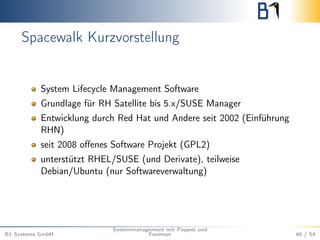 Spacewalk Kurzvorstellung 
System Lifecycle Management Software 
Grundlage für RH Satellite bis 5.x/SUSE Manager 
Entwicklung durch Red Hat und Andere seit 2002 (Einführung 
RHN) 
seit 2008 offenes Software Projekt (GPL2) 
unterstützt RHEL/SUSE (und Derivate), teilweise 
Debian/Ubuntu (nur Softwareverwaltung) 
B1 Systems GmbH 
Systemmanagement mit Puppet und 
Foreman 48 / 54 
 