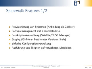 Spacewalk Features 1/2 
Provisionierung von Systemen (Anbindung an Cobbler) 
Softwaremanagement mit Channelstruktur 
Subskriptionsverwaltung (Satellite/SUSE Manager) 
Staging (Einfrieren bestimmter Versionsstände) 
einfache Konfigurationsverwaltung 
Ausführung von Skripten auf verwalteten Maschinen 
B1 Systems GmbH 
Systemmanagement mit Puppet und 
Foreman 49 / 54 
 