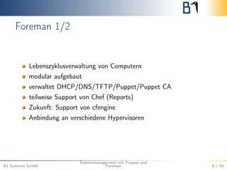 Foreman 1/2 
Lebenszyklusverwaltung von Computern 
modular aufgebaut 
verwaltet DHCP/DNS/TFTP/Puppet/Puppet CA 
teilweise Support von Chef (Reports) 
Zukunft: Support von cfengine 
Anbindung an verschiedene Hypervisoren 
B1 Systems GmbH 
Systemmanagement mit Puppet und 
Foreman 8 / 54 
 