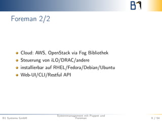 Foreman 2/2 
Cloud: AWS, OpenStack via Fog Bibliothek 
Steuerung von iLO/DRAC/andere 
installierbar auf RHEL/Fedora/Debian/Ubuntu 
Web-UI/CLI/Restful API 
B1 Systems GmbH 
Systemmanagement mit Puppet und 
Foreman 9 / 54 
 