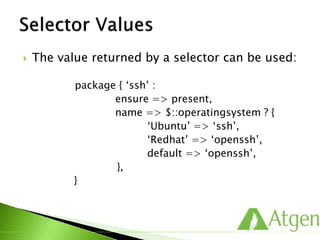  The value returned by a selector can be used:
package { ‘ssh’ :
ensure => present,
name => $::operatingsystem ? {
‘Ubuntu’ => ‘ssh’,
‘Redhat’ => ‘openssh’,
default => ‘openssh’,
},
}
 