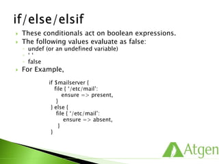  These conditionals act on boolean expressions.
 The following values evaluate as false:
◦ undef (or an undefined variable)
◦ ‘ ‘
◦ false
 For Example,
if $mailserver {
file { ‘/etc/mail’:
ensure => present,
}
} else {
file { ‘/etc/mail’:
ensure => absent,
}
}
 