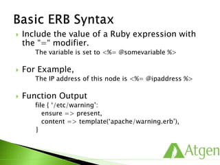  Include the value of a Ruby expression with
the “=“ modifier.
The variable is set to <%= @somevariable %>
 For Example,
The IP address of this node is <%= @ipaddress %>
 Function Output
file { ‘/etc/warning’:
ensure => present,
content => template(‘apache/warning.erb’),
}
 