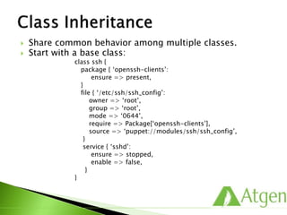  Share common behavior among multiple classes.
 Start with a base class:
class ssh {
package { ‘openssh-clients’:
ensure => present,
}
file { ‘/etc/ssh/ssh_config’:
owner => ‘root’,
group => ‘root’,
mode => ‘0644’,
require => Package[‘openssh-clients’],
source => ‘puppet://modules/ssh/ssh_config’,
}
service { ‘sshd’:
ensure => stopped,
enable => false,
}
}
 