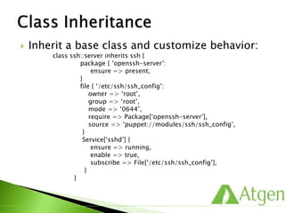  Inherit a base class and customize behavior:
class ssh::server inherits ssh {
package { ‘openssh-server’:
ensure => present,
}
file { ‘/etc/ssh/ssh_config’:
owner => ‘root’,
group => ‘root’,
mode => ‘0644’,
require => Package[‘openssh-server’],
source => ‘puppet://modules/ssh/ssh_config’,
}
Service[‘sshd’] {
ensure => running,
enable => true,
subscribe => File[‘/etc/ssh/ssh_config’],
}
}
 