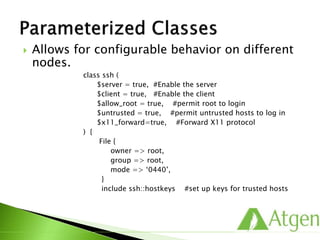  Allows for configurable behavior on different
nodes.
class ssh (
$server = true, #Enable the server
$client = true, #Enable the client
$allow_root = true, #permit root to login
$untrusted = true, #permit untrusted hosts to log in
$x11_forward=true, #Forward X11 protocol
) {
File {
owner => root,
group => root,
mode => ‘0440’,
}
include ssh::hostkeys #set up keys for trusted hosts
 