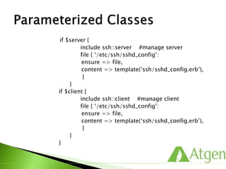 if $server {
include ssh::server #manage server
file { ‘/etc/ssh/sshd_config’:
ensure => file,
content => template(‘ssh/sshd_config.erb’),
}
}
if $client {
include ssh::client #manage client
file { ‘/etc/ssh/sshd_config’:
ensure => file,
content => template(‘ssh/sshd_config.erb’),
}
}
}
 