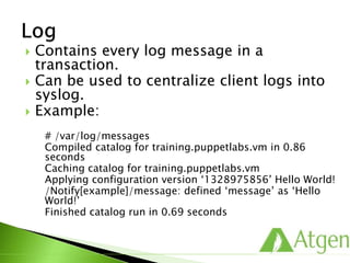  Contains every log message in a
transaction.
 Can be used to centralize client logs into
syslog.
 Example:
# /var/log/messages
Compiled catalog for training.puppetlabs.vm in 0.86
seconds
Caching catalog for training.puppetlabs.vm
Applying configuration version ‘1328975856’ Hello World!
/Notify[example]/message: defined ‘message’ as ‘Hello
World!’
Finished catalog run in 0.69 seconds
 