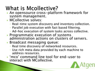  An opensource cross-platform framework for
system management.
 MCollective solves:
◦ Real-time system discovery and inventory collection.
◦ Parallel job execution with fact based filtering.
◦ Ad-hoc execution of system tasks across collective.
 Programmatic execution of systems
administration actions on clusters of servers.
 Broadcast messaging queue:
◦ Real time discovery of networked resources.
◦ Use rich meta data provided by each machine to
address resources.
 ‘mco’ command line tool for end-user to
interact with MCollective.
 