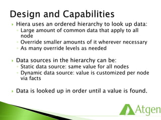  Hiera uses an ordered hierarchy to look up data:
◦ Large amount of common data that apply to all
node
◦ Override smaller amounts of it wherever necessary
◦ As many override levels as needed
 Data sources in the hierarchy can be:
◦ Static data source: same value for all nodes
◦ Dynamic data source: value is customized per node
via facts
 Data is looked up in order until a value is found.
 