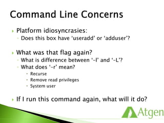  Platform idiosyncrasies:
◦ Does this box have ‘useradd’ or ‘adduser’?
 What was that flag again?
◦ What is difference between ‘–l’ and ‘–L’?
◦ What does ‘–r’ mean?
 Recurse
 Remove read privileges
 System user
 If I run this command again, what will it do?
 