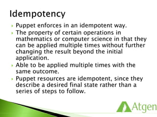  Puppet enforces in an idempotent way.
 The property of certain operations in
mathematics or computer science in that they
can be applied multiple times without further
changing the result beyond the initial
application.
 Able to be applied multiple times with the
same outcome.
 Puppet resources are idempotent, since they
describe a desired final state rather than a
series of steps to follow.
 