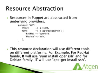 Resources in Puppet are abstracted from
underlying providers.
package { ‘ssh’:
ensure => present,
name => $::operatingsystem ? {
‘RedHat’ => ‘openssh’,
‘Ubuntu’ => ‘ssh’,
},
}
 This resource declaration will use different tools
on different platforms. For Example, For RedHat
family, It will use “yum install openssh” and for
Debian family, IT will use “apt-get install ssh”.
 