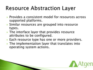  Provides a consistent model for resources across
supported platforms.
 Similar resources are grouped into resource
types.
 The interface layer that provides resource
attributes to be configured.
 Each resource type has one or more providers.
 The implementation layer that translates into
operating system actions.
 