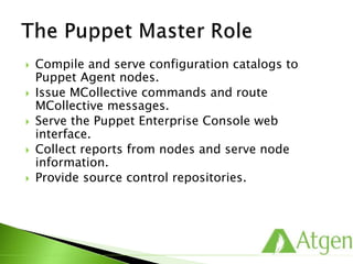  Compile and serve configuration catalogs to
Puppet Agent nodes.
 Issue MCollective commands and route
MCollective messages.
 Serve the Puppet Enterprise Console web
interface.
 Collect reports from nodes and serve node
information.
 Provide source control repositories.
 