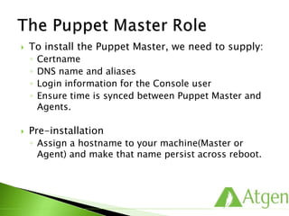  To install the Puppet Master, we need to supply:
◦ Certname
◦ DNS name and aliases
◦ Login information for the Console user
◦ Ensure time is synced between Puppet Master and
Agents.
 Pre-installation
◦ Assign a hostname to your machine(Master or
Agent) and make that name persist across reboot.
 