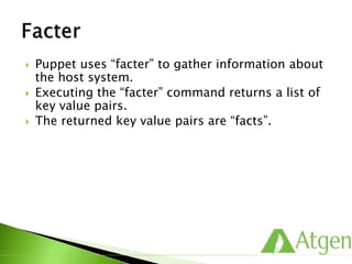  Puppet uses “facter” to gather information about
the host system.
 Executing the “facter” command returns a list of
key value pairs.
 The returned key value pairs are “facts”.
 