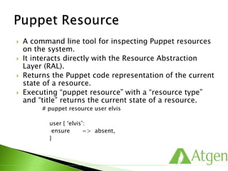  A command line tool for inspecting Puppet resources
on the system.
 It interacts directly with the Resource Abstraction
Layer (RAL).
 Returns the Puppet code representation of the current
state of a resource.
 Executing “puppet resource” with a “resource type”
and “title” returns the current state of a resource.
# puppet resource user elvis
user { ‘elvis’:
ensure => absent,
}
 