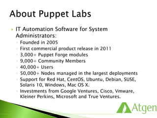  IT Automation Software for System
Administrators:
◦ Founded in 2005
◦ First commercial product release in 2011
◦ 3,000+ Puppet Forge modules
◦ 9,000+ Community Members
◦ 40,000+ Users
◦ 50,000+ Nodes managed in the largest deployments
◦ Support for Red Hat, CentOS, Ubuntu, Debian, SUSE,
Solaris 10, Windows, Mac OS X.
◦ Investments from Google Ventures, Cisco, Vmware,
Kleiner Perkins, Microsoft and True Ventures.
 