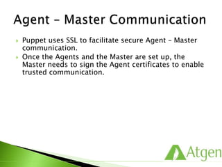  Puppet uses SSL to facilitate secure Agent – Master
communication.
 Once the Agents and the Master are set up, the
Master needs to sign the Agent certificates to enable
trusted communication.
 
