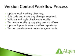  Update local working directory.
 Edit code and make any changes required.
 Validate and style check code locally.
 Test code locally by applying test manifests.
 Update Puppet Master manifest repository.
 Test on development nodes in agent mode.
 