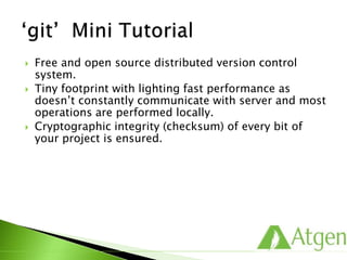  Free and open source distributed version control
system.
 Tiny footprint with lighting fast performance as
doesn’t constantly communicate with server and most
operations are performed locally.
 Cryptographic integrity (checksum) of every bit of
your project is ensured.
 