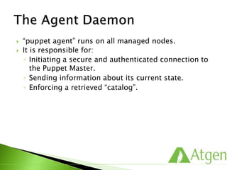  “puppet agent” runs on all managed nodes.
 It is responsible for:
◦ Initiating a secure and authenticated connection to
the Puppet Master.
◦ Sending information about its current state.
◦ Enforcing a retrieved “catalog”.
 