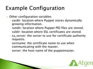  Other configuration variables
◦ vardir: location where Puppet stores dynamically
growing information.
◦ rundir: location where Puppet PID files are stored.
◦ ssldir: location where SSL certificates are stored.
◦ ca_server: the server to use for certificate authority
requests.
◦ certname: the certificate name to use when
communicating with the master.
◦ server: the host name of the puppetmaster.
 