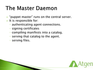  “puppet master” runs on the central server.
 It is responsible for:
◦ authenticating agent connections.
◦ signing certificates
◦ compiling manifests into a catalog.
◦ serving that catalog to the agent.
◦ serving files.
 