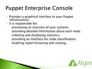  Provides a graphical interface to your Puppet
infrastructure.
 It is responsible for:
◦ presenting an overview of your systems.
◦ providing detailed information about each node.
◦ collating and displaying statistics.
◦ providing an interface for node classification.
◦ enabling report browsing and viewing.
 