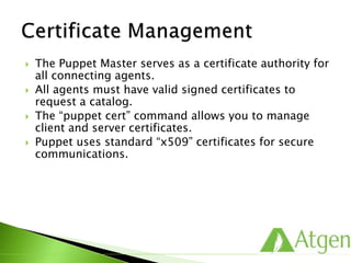  The Puppet Master serves as a certificate authority for
all connecting agents.
 All agents must have valid signed certificates to
request a catalog.
 The “puppet cert” command allows you to manage
client and server certificates.
 Puppet uses standard “x509” certificates for secure
communications.
 
