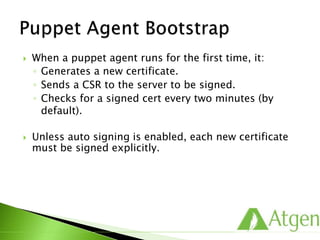  When a puppet agent runs for the first time, it:
◦ Generates a new certificate.
◦ Sends a CSR to the server to be signed.
◦ Checks for a signed cert every two minutes (by
default).
 Unless auto signing is enabled, each new certificate
must be signed explicitly.
 