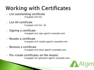  List outstanding certificate
# puppet cert list
 List All certificate
# puppet cert list –all
 Signing a certificate
# puppet cert sign agent1.example.com
 Revoke a certificate
# puppet cert revoke agent1.example.com
 Remove a certificate
# puppet cert clean agent1.example.com
 Pre-create certificates on the master.
# puppet cert generate agent1.example.com
 