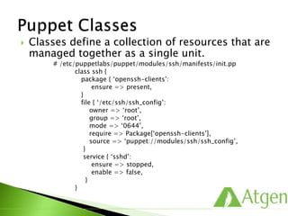  Classes define a collection of resources that are
managed together as a single unit.
# /etc/puppetlabs/puppet/modules/ssh/manifests/init.pp
class ssh {
package { ‘openssh-clients’:
ensure => present,
}
file { ‘/etc/ssh/ssh_config’:
owner => ‘root’,
group => ‘root’,
mode => ‘0644’,
require => Package[‘openssh-clients’],
source => ‘puppet:///modules/ssh/ssh_config’,
}
service { ‘sshd’:
ensure => stopped,
enable => false,
}
}
 