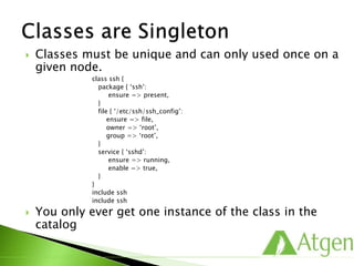  Classes must be unique and can only used once on a
given node.
class ssh {
package { ‘ssh’:
ensure => present,
}
file { ‘/etc/ssh/ssh_config’:
ensure => file,
owner => ‘root’,
group => ‘root’,
}
service { ‘sshd’:
ensure => running,
enable => true,
}
}
include ssh
include ssh
 You only ever get one instance of the class in the
catalog
 