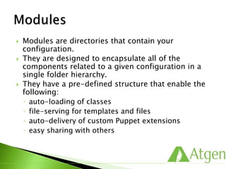  Modules are directories that contain your
configuration.
 They are designed to encapsulate all of the
components related to a given configuration in a
single folder hierarchy.
 They have a pre-defined structure that enable the
following:
◦ auto-loading of classes
◦ file-serving for templates and files
◦ auto-delivery of custom Puppet extensions
◦ easy sharing with others
 