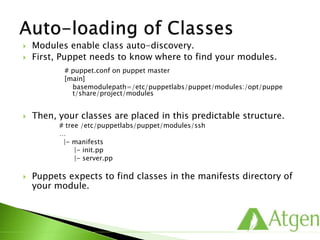  Modules enable class auto-discovery.
 First, Puppet needs to know where to find your modules.
 Then, your classes are placed in this predictable structure.
# tree /etc/puppetlabs/puppet/modules/ssh
…
|- manifests
|- init.pp
|- server.pp
 Puppets expects to find classes in the manifests directory of
your module.
# puppet.conf on puppet master
[main]
basemodulepath=/etc/puppetlabs/puppet/modules:/opt/puppe
t/share/project/modules
 
