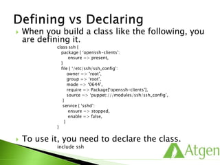  When you build a class like the following, you
are defining it.
class ssh {
package { ‘openssh-clients’:
ensure => present,
}
file { ‘/etc/ssh/ssh_config’:
owner => ‘root’,
group => ‘root’,
mode => ‘0644’,
require => Package[‘openssh-clients’],
source => ‘puppet:///modules/ssh/ssh_config’,
}
service { ‘sshd’:
ensure => stopped,
enable => false,
}
}
 To use it, you need to declare the class.
include ssh
 