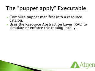  Compiles puppet manifest into a resource
catalog.
 Uses the Resource Abstraction Layer (RAL) to
simulate or enforce the catalog locally.
 