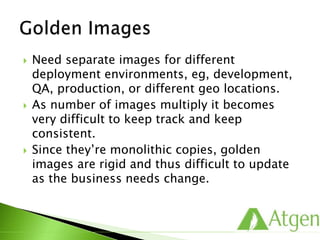  Need separate images for different
deployment environments, eg, development,
QA, production, or different geo locations.
 As number of images multiply it becomes
very difficult to keep track and keep
consistent.
 Since they’re monolithic copies, golden
images are rigid and thus difficult to update
as the business needs change.
 